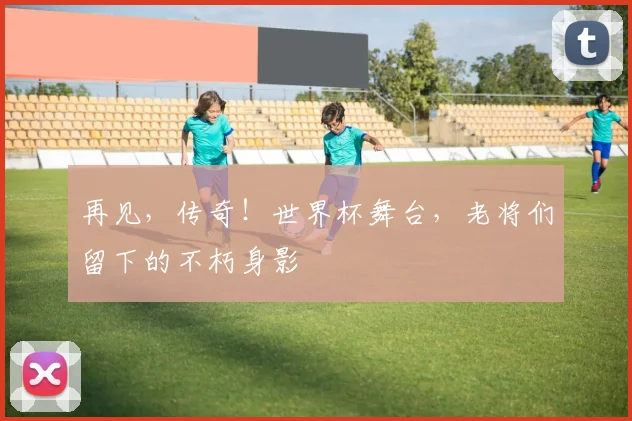 再见，传奇！世界杯舞台，老将们留下的不朽身影