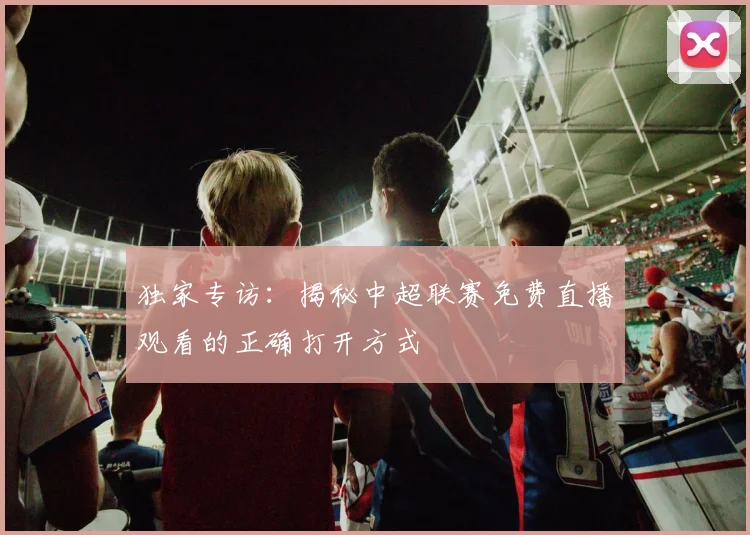 独家专访:揭秘中超联赛免费直播观看的正确打开方式