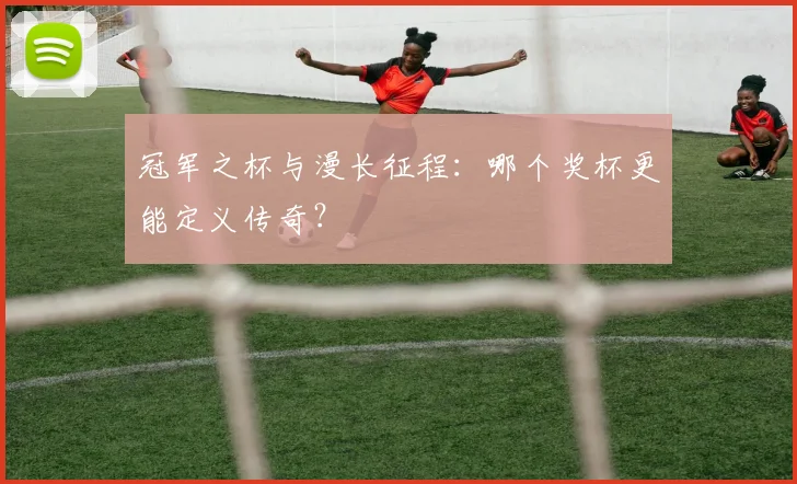 冠军之杯与漫长征程:哪个奖杯更能定义传奇?