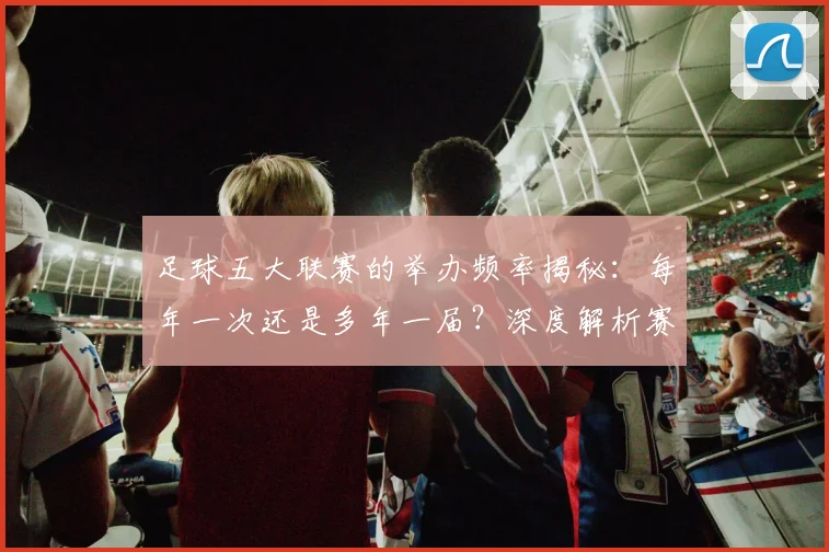 足球五大联赛的举办频率揭秘:每年一次还是多年一届?深度解析赛制与历史沿革