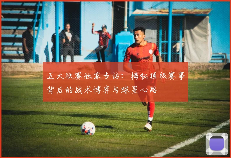 五大联赛独家专访：揭秘顶级赛事背后的战术博弈与球星心路