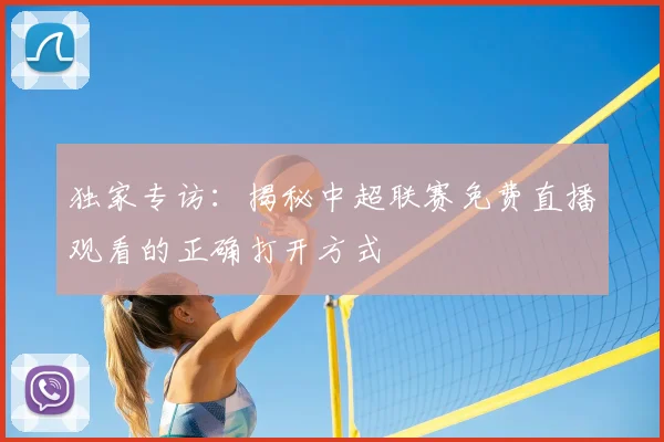 独家专访：揭秘中超联赛免费直播观看的正确打开方式