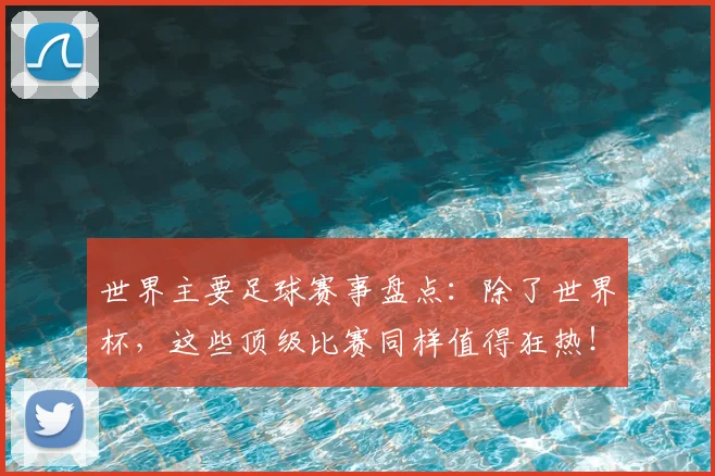 世界主要足球赛事盘点:除了世界杯,这些顶级比赛同样值得狂热!