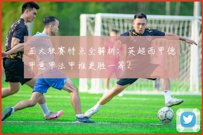 五大联赛特点全解析：英超西甲德甲意甲法甲谁更胜一筹？